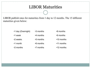 LIBOR Maturities
LIBOR publish rates for maturities from 1 day to 12 months. The 15 different
maturities given below:
•1 day (Overnight)
•1 week
•2 weeks
•1 month
•2 months
•3 months
•4 months
•5 months
•6 months
•7 months
•8 months
•9 months
•10 months
•11 months
•12 months
 