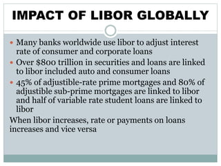 IMPACT OF LIBOR GLOBALLY
 Many banks worldwide use libor to adjust interest
rate of consumer and corporate loans
 Over $800 trillion in securities and loans are linked
to libor included auto and consumer loans
 45% of adjustible-rate prime mortgages and 80% of
adjustible sub-prime mortgages are linked to libor
and half of variable rate student loans are linked to
libor
When libor increases, rate or payments on loans
increases and vice versa
 