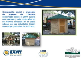 Corporación social y ambiental de mujeres de Liborina, conformada desde el 2009, cuenta con cuarenta y seis corporadas en su mayoría ubicadas en el casco urbano, en sus actividades lideran una unidad productiva de un kiosco. 