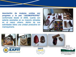 Asociación de mujeres unidas por progreso y la paz “ASOMUPROPAZ” conformada desde el 2008, cuenta con setenta asociadas en su mayoría ubicadas en el casco urbano, dentro de sus actividades lidera una unidad productiva en marroquinería.