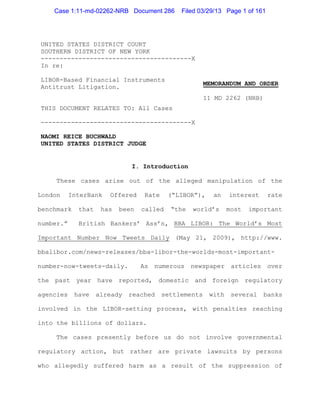 Case 1:11-md-02262-NRB Document 286        Filed 03/29/13 Page 1 of 161




UNITED STATES DISTRICT COURT
SOUTHERN DISTRICT OF NEW YORK
----------------------------------------X
In re:

LIBOR-Based Financial Instruments
                                                        MEMORANDUM AND ORDER
Antitrust Litigation.
                                                        11 MD 2262 (NRB)
THIS DOCUMENT RELATES TO: All Cases

----------------------------------------X

NAOMI REICE BUCHWALD
UNITED STATES DISTRICT JUDGE


                              I. Introduction

     These cases arise out of the alleged manipulation of the

London     InterBank   Offered     Rate    (“LIBOR”),     an    interest      rate

benchmark    that    has   been   called    “the   world’s      most   important

number.”     British Bankers’ Ass’n, BBA LIBOR: The World’s Most

Important Number Now Tweets Daily (May 21, 2009), http://www.

bbalibor.com/news-releases/bba-libor-the-worlds-most-important-

number-now-tweets-daily.          As numerous newspaper articles over

the past year have reported, domestic and foreign regulatory

agencies    have    already   reached     settlements    with    several   banks

involved in the LIBOR-setting process, with penalties reaching

into the billions of dollars.

     The cases presently before us do not involve governmental

regulatory action, but rather are private lawsuits by persons

who allegedly suffered harm as a result of the suppression of
 