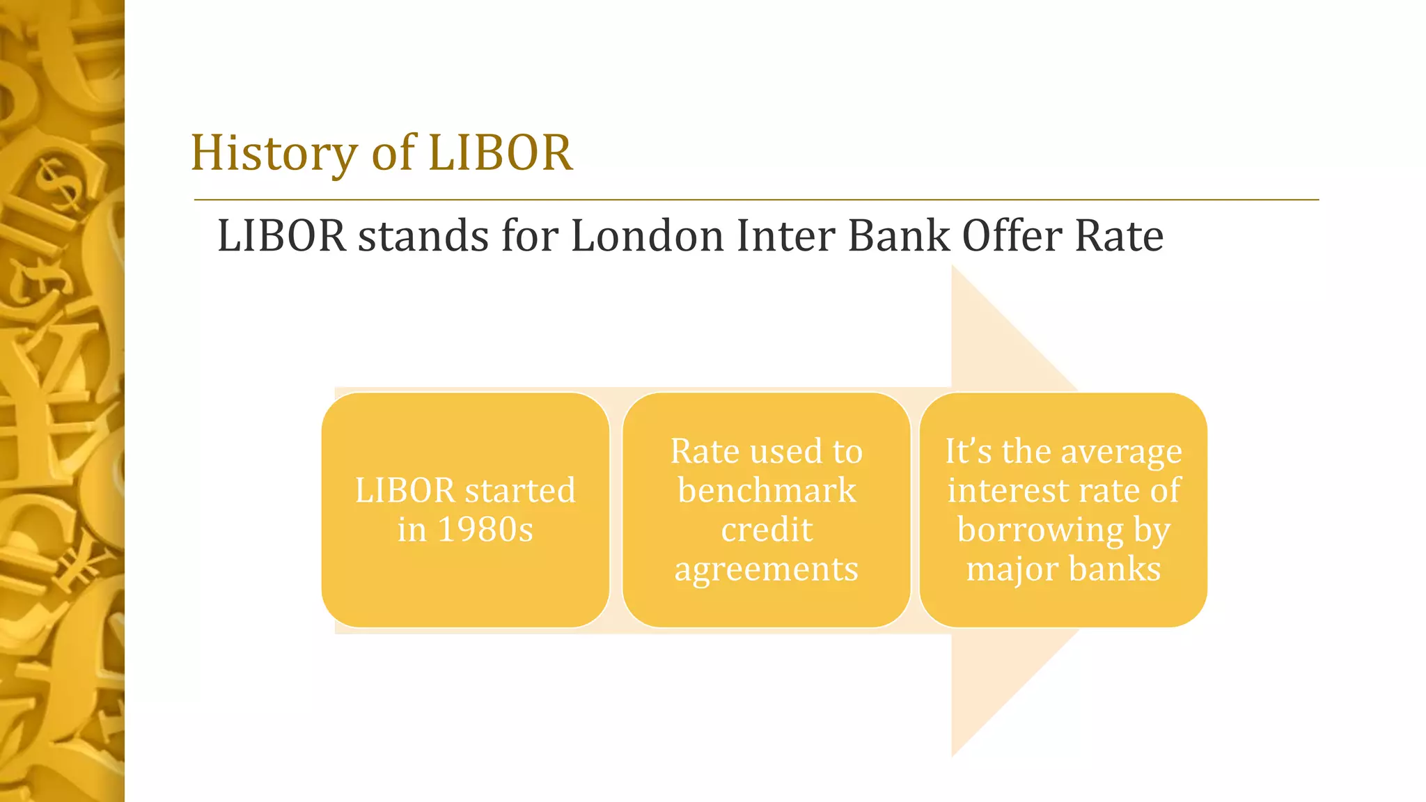 History of LIBOR
LIBOR stands for London Inter Bank Offer Rate
LIBOR started
in 1980s
Rate used to
benchmark
credit
agreements
It’s the average
interest rate of
borrowing by
major banks
 