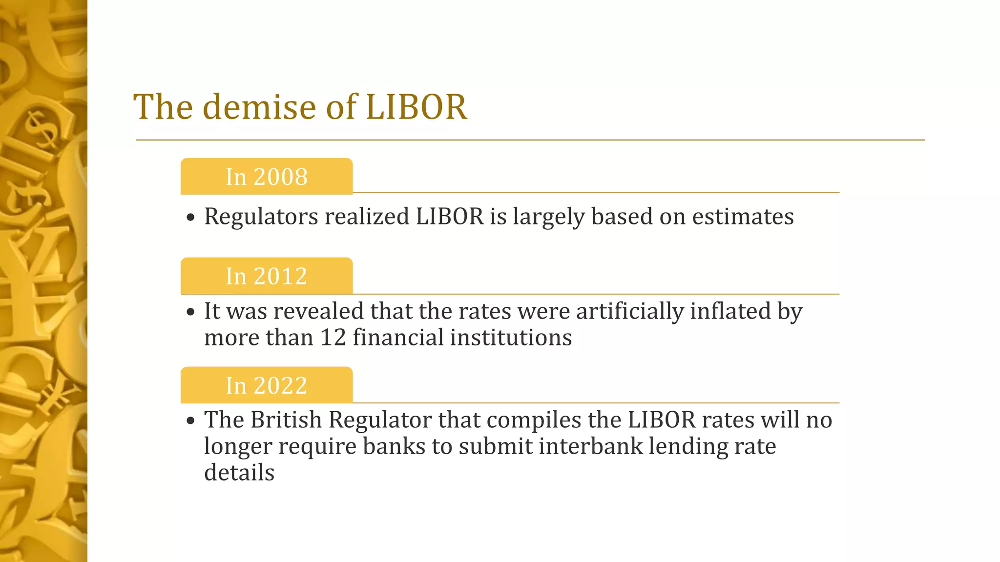 The demise of LIBOR
In 2008
• Regulators realized LIBOR is largely based on estimates
In 2012
• It was revealed that the rates were artificially inflated by
more than 12 financial institutions
In 2022
• The British Regulator that compiles the LIBOR rates will no
longer require banks to submit interbank lending rate
details
 