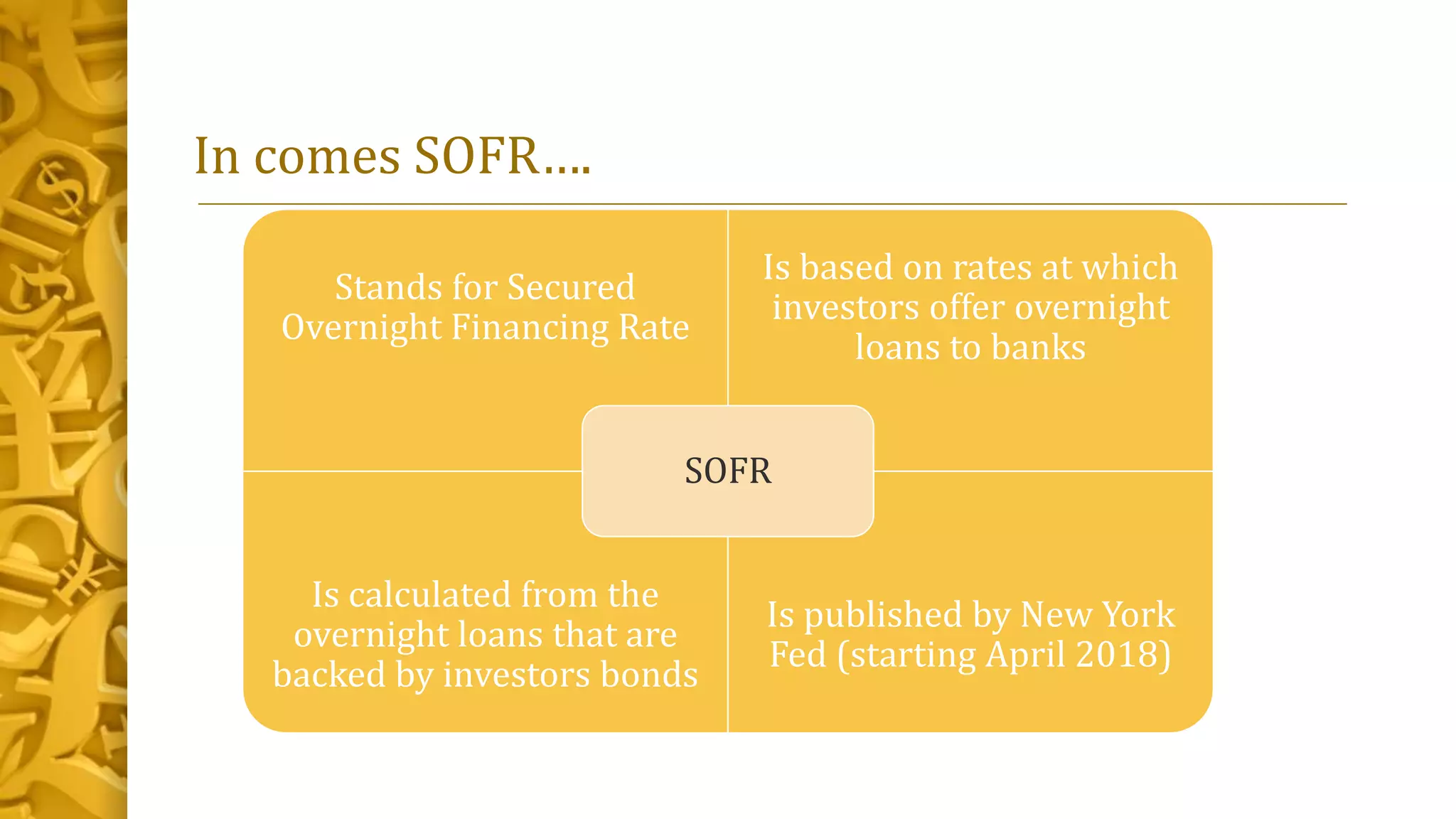 In comes SOFR….
Stands for Secured
Overnight Financing Rate
Is based on rates at which
investors offer overnight
loans to banks
Is calculated from the
overnight loans that are
backed by investors bonds
Is published by New York
Fed (starting April 2018)
SOFR
 