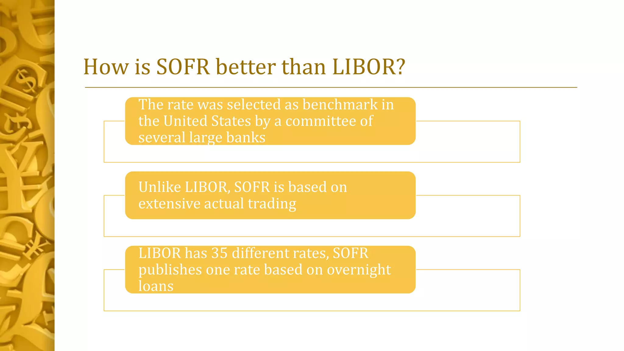 How is SOFR better than LIBOR?
The rate was selected as benchmark in
the United States by a committee of
several large banks
Unlike LIBOR, SOFR is based on
extensive actual trading
LIBOR has 35 different rates, SOFR
publishes one rate based on overnight
loans
 