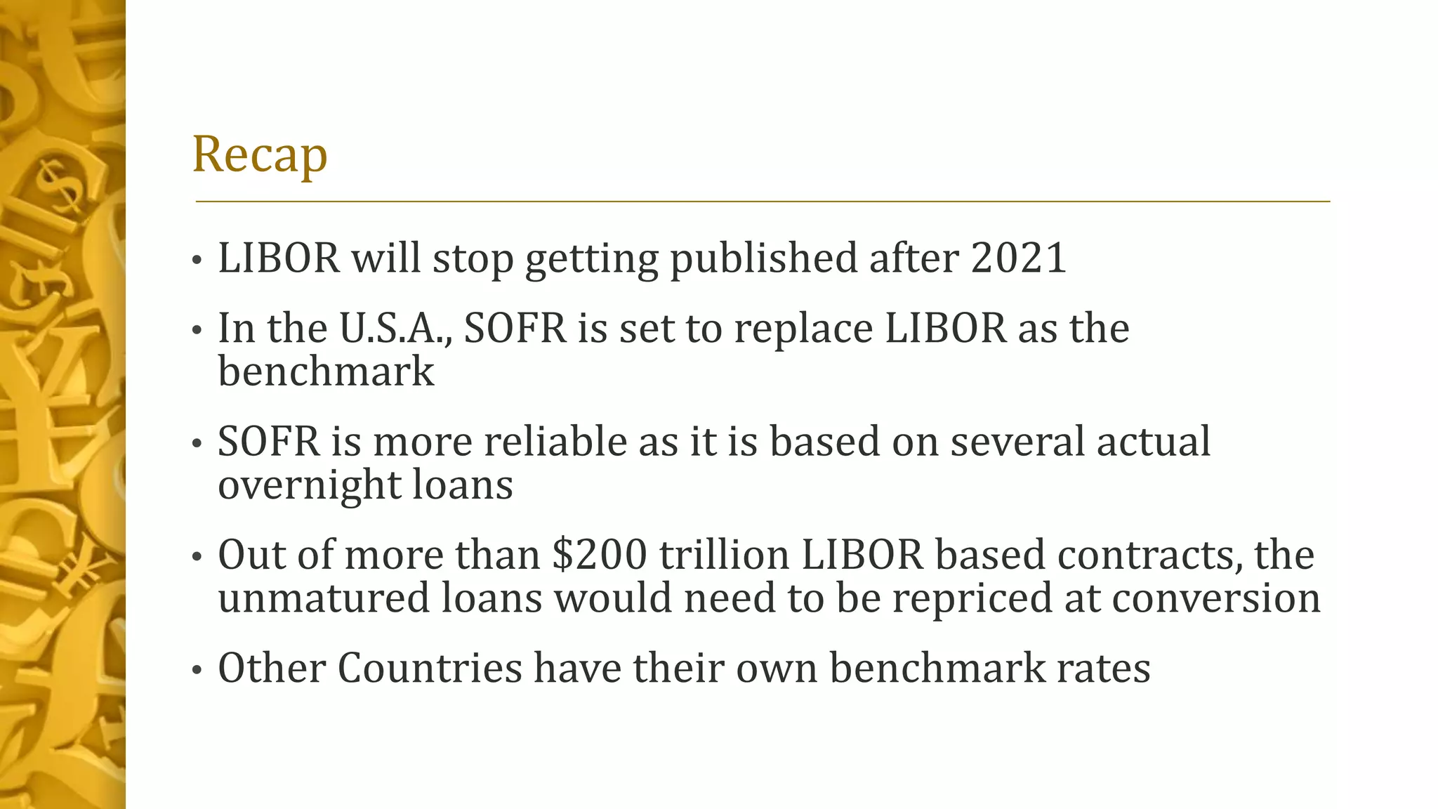 Recap
• LIBOR will stop getting published after 2021
• In the U.S.A., SOFR is set to replace LIBOR as the
benchmark
• SOFR is more reliable as it is based on several actual
overnight loans
• Out of more than $200 trillion LIBOR based contracts, the
unmatured loans would need to be repriced at conversion
• Other Countries have their own benchmark rates
 
