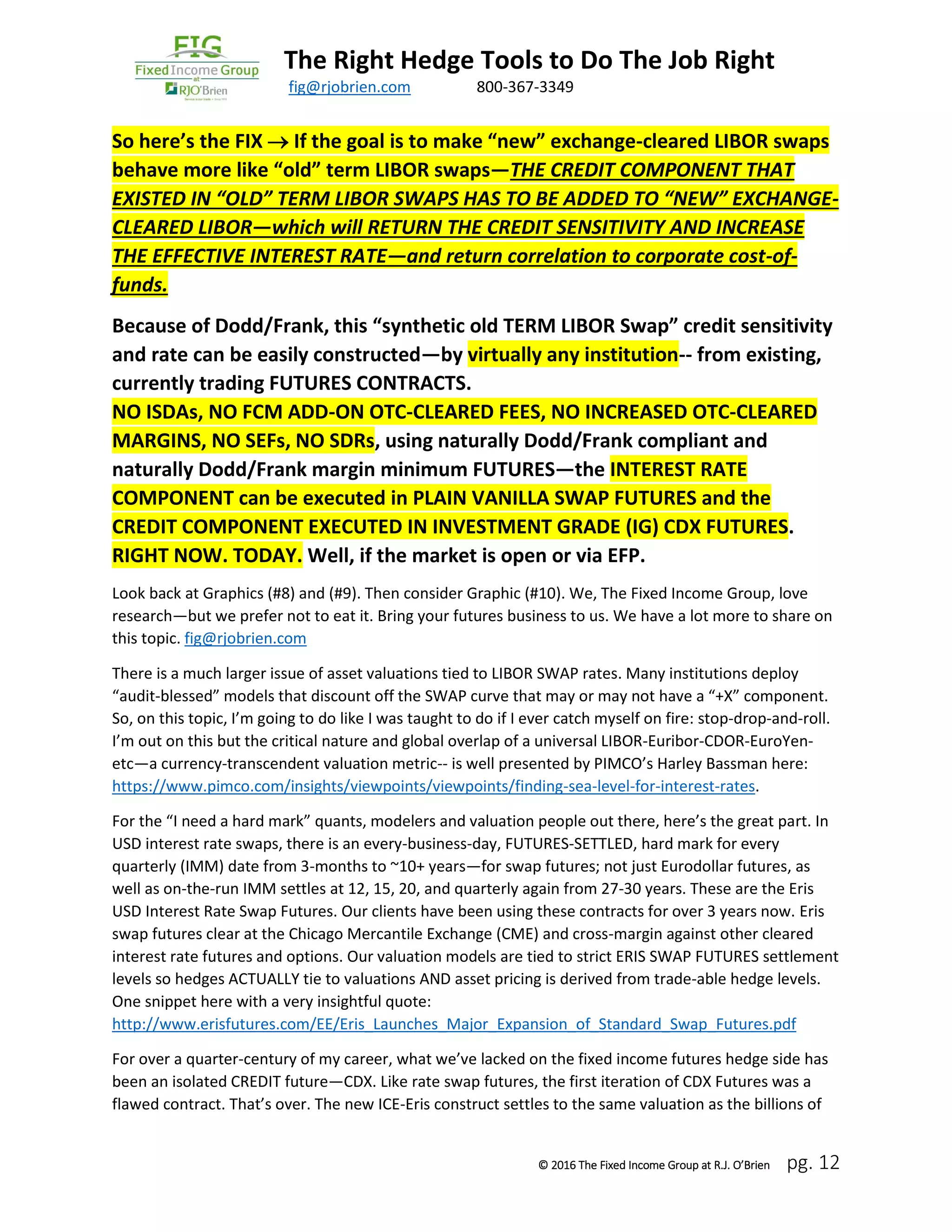 The Right Hedge Tools to Do The Job Right
March 2016 fig@rjobrien.com 800-367-3349
© 2016 The Fixed Income Group at R.J. O’Brien pg. 12
So here’s the FIX  If the goal is to make “new” exchange-cleared LIBOR swaps
behave more like “old” term LIBOR swaps—THE CREDIT COMPONENT THAT
EXISTED IN “OLD” TERM LIBOR SWAPS HAS TO BE ADDED TO “NEW” EXCHANGE-
CLEARED LIBOR—which will RETURN THE CREDIT SENSITIVITY AND INCREASE
THE EFFECTIVE INTEREST RATE—and return correlation to corporate cost-of-
funds.
Because of Dodd/Frank, this “synthetic old TERM LIBOR Swap” credit sensitivity
and rate can be easily constructed—by virtually any institution-- from existing,
currently trading FUTURES CONTRACTS.
NO ISDAs, NO FCM ADD-ON OTC-CLEARED FEES, NO INCREASED OTC-CLEARED
MARGINS, NO SEFs, NO SDRs, using naturally Dodd/Frank compliant and
naturally Dodd/Frank margin minimum FUTURES—the INTEREST RATE
COMPONENT can be executed in PLAIN VANILLA SWAP FUTURES and the
CREDIT COMPONENT EXECUTED IN INVESTMENT GRADE (IG) CDX FUTURES.
RIGHT NOW. TODAY. Well, if the market is open or via EFP.
Look back at Graphics (#8) and (#9). Then consider Graphic (#10). We, The Fixed Income Group, love
research—but we prefer not to eat it. Bring your futures business to us. We have a lot more to share on
this topic. fig@rjobrien.com
There is a much larger issue of asset valuations tied to LIBOR SWAP rates. Many institutions deploy
“audit-blessed” models that discount off the SWAP curve that may or may not have a “+X” component.
So, on this topic, I’m going to do like I was taught to do if I ever catch myself on fire: stop-drop-and-roll.
I’m out on this but the critical nature and global overlap of a universal LIBOR-Euribor-CDOR-EuroYen-
etc—a currency-transcendent valuation metric-- is well presented by PIMCO’s Harley Bassman here:
https://www.pimco.com/insights/viewpoints/viewpoints/finding-sea-level-for-interest-rates.
For the “I need a hard mark” quants, modelers and valuation people out there, here’s the great part. In
USD interest rate swaps, there is an every-business-day, FUTURES-SETTLED, hard mark for every
quarterly (IMM) date from 3-months to ~10+ years—for swap futures; not just Eurodollar futures, as
well as on-the-run IMM settles at 12, 15, 20, and quarterly again from 27-30 years. These are the Eris
USD Interest Rate Swap Futures. Our clients have been using these contracts for over 3 years now. Eris
swap futures clear at the Chicago Mercantile Exchange (CME) and cross-margin against other cleared
interest rate futures and options. Our valuation models are tied to strict ERIS SWAP FUTURES settlement
levels so hedges ACTUALLY tie to valuations AND asset pricing is derived from trade-able hedge levels.
One snippet here with a very insightful quote:
http://www.erisfutures.com/EE/Eris_Launches_Major_Expansion_of_Standard_Swap_Futures.pdf
For over a quarter-century of my career, what we’ve lacked on the fixed income futures hedge side has
been an isolated CREDIT future—CDX. Like rate swap futures, the first iteration of CDX Futures was a
flawed contract. That’s over. The new ICE-Eris construct settles to the same valuation as the billions of
 