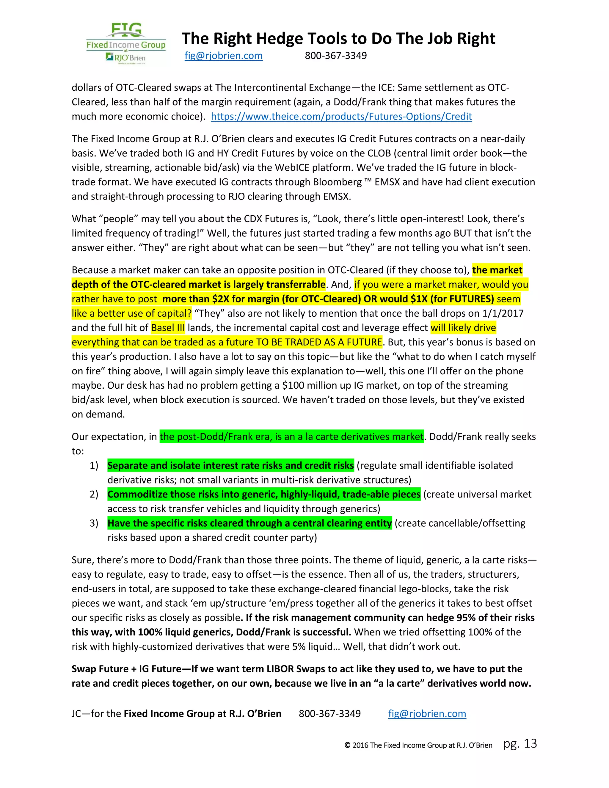 The Right Hedge Tools to Do The Job Right
March 2016 fig@rjobrien.com 800-367-3349
© 2016 The Fixed Income Group at R.J. O’Brien pg. 13
dollars of OTC-Cleared swaps at The Intercontinental Exchange—the ICE: Same settlement as OTC-
Cleared, less than half of the margin requirement (again, a Dodd/Frank thing that makes futures the
much more economic choice). https://www.theice.com/products/Futures-Options/Credit
The Fixed Income Group at R.J. O’Brien clears and executes IG Credit Futures contracts on a near-daily
basis. We’ve traded both IG and HY Credit Futures by voice on the CLOB (central limit order book—the
visible, streaming, actionable bid/ask) via the WebICE platform. We’ve traded the IG future in block-
trade format. We have executed IG contracts through Bloomberg ™ EMSX and have had client execution
and straight-through processing to RJO clearing through EMSX.
What “people” may tell you about the CDX Futures is, “Look, there’s little open-interest! Look, there’s
limited frequency of trading!” Well, the futures just started trading a few months ago BUT that isn’t the
answer either. “They” are right about what can be seen—but “they” are not telling you what isn’t seen.
Because a market maker can take an opposite position in OTC-Cleared (if they choose to), the market
depth of the OTC-cleared market is largely transferrable. And, if you were a market maker, would you
rather have to post more than $2X for margin (for OTC-Cleared) OR would $1X (for FUTURES) seem
like a better use of capital? “They” also are not likely to mention that once the ball drops on 1/1/2017
and the full hit of Basel III lands, the incremental capital cost and leverage effect will likely drive
everything that can be traded as a future TO BE TRADED AS A FUTURE. But, this year’s bonus is based on
this year’s production. I also have a lot to say on this topic—but like the “what to do when I catch myself
on fire” thing above, I will again simply leave this explanation to—well, this one I’ll offer on the phone
maybe. Our desk has had no problem getting a $100 million up IG market, on top of the streaming
bid/ask level, when block execution is sourced. We haven’t traded on those levels, but they’ve existed
on demand.
Our expectation, in the post-Dodd/Frank era, is an a la carte derivatives market. Dodd/Frank really seeks
to:
1) Separate and isolate interest rate risks and credit risks (regulate small identifiable isolated
derivative risks; not small variants in multi-risk derivative structures)
2) Commoditize those risks into generic, highly-liquid, trade-able pieces (create universal market
access to risk transfer vehicles and liquidity through generics)
3) Have the specific risks cleared through a central clearing entity (create cancellable/offsetting
risks based upon a shared credit counter party)
Sure, there’s more to Dodd/Frank than those three points. The theme of liquid, generic, a la carte risks—
easy to regulate, easy to trade, easy to offset—is the essence. Then all of us, the traders, structurers,
end-users in total, are supposed to take these exchange-cleared financial lego-blocks, take the risk
pieces we want, and stack ‘em up/structure ‘em/press together all of the generics it takes to best offset
our specific risks as closely as possible. If the risk management community can hedge 95% of their risks
this way, with 100% liquid generics, Dodd/Frank is successful. When we tried offsetting 100% of the
risk with highly-customized derivatives that were 5% liquid… Well, that didn’t work out.
Swap Future + IG Future—If we want term LIBOR Swaps to act like they used to, we have to put the
rate and credit pieces together, on our own, because we live in an “a la carte” derivatives world now.
JC—for the Fixed Income Group at R.J. O’Brien 800-367-3349 fig@rjobrien.com
 
