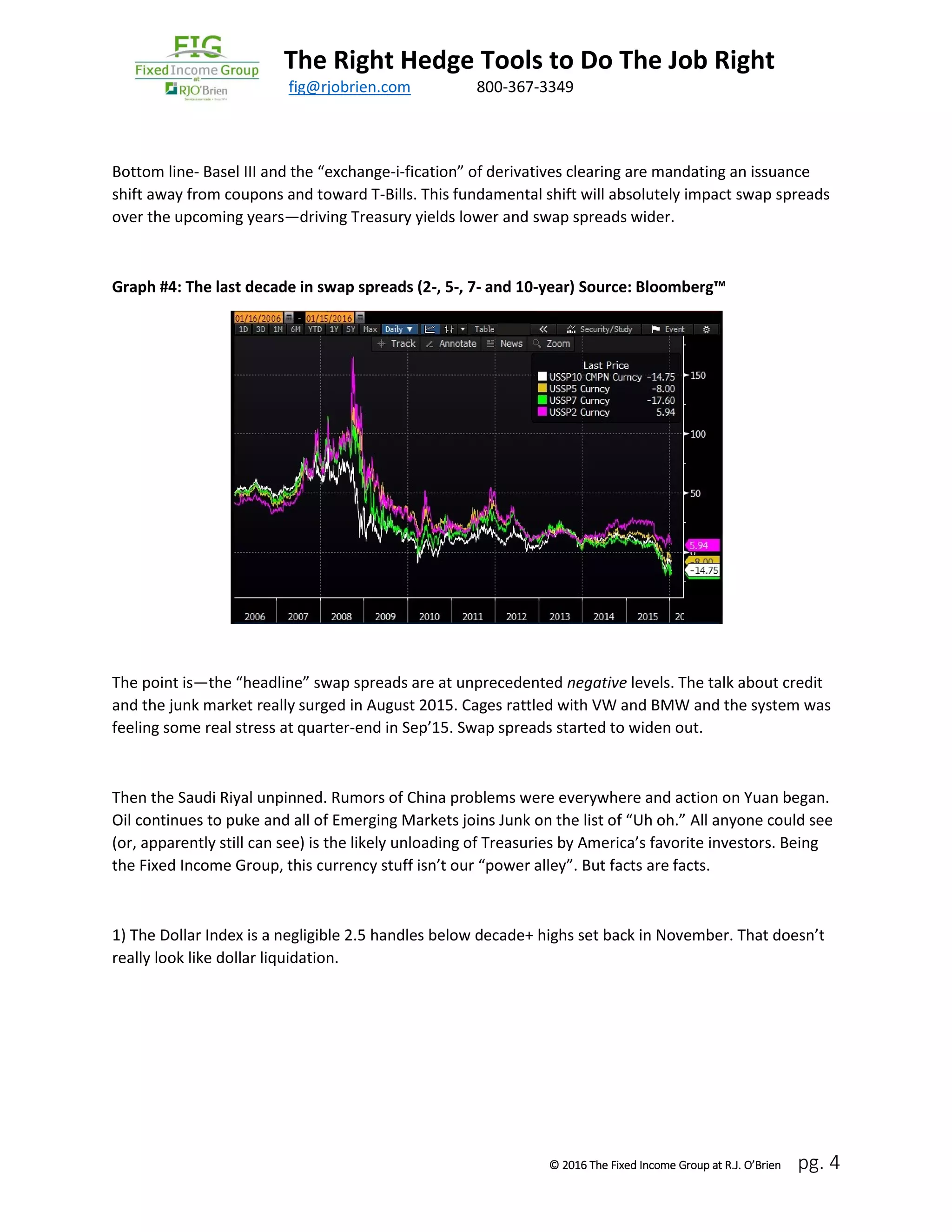 The Right Hedge Tools to Do The Job Right
March 2016 fig@rjobrien.com 800-367-3349
© 2016 The Fixed Income Group at R.J. O’Brien pg. 4
Bottom line- Basel III and the “exchange-i-fication” of derivatives clearing are mandating an issuance
shift away from coupons and toward T-Bills. This fundamental shift will absolutely impact swap spreads
over the upcoming years—driving Treasury yields lower and swap spreads wider.
Graph #4: The last decade in swap spreads (2-, 5-, 7- and 10-year) Source: Bloomberg™
The point is—the “headline” swap spreads are at unprecedented negative levels. The talk about credit
and the junk market really surged in August 2015. Cages rattled with VW and BMW and the system was
feeling some real stress at quarter-end in Sep’15. Swap spreads started to widen out.
Then the Saudi Riyal unpinned. Rumors of China problems were everywhere and action on Yuan began.
Oil continues to puke and all of Emerging Markets joins Junk on the list of “Uh oh.” All anyone could see
(or, apparently still can see) is the likely unloading of Treasuries by America’s favorite investors. Being
the Fixed Income Group, this currency stuff isn’t our “power alley”. But facts are facts.
1) The Dollar Index is a negligible 2.5 handles below decade+ highs set back in November. That doesn’t
really look like dollar liquidation.
 
