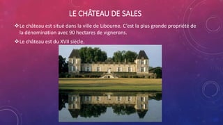 LE CHÂTEAU DE SALES
Le château est situé dans la ville de Libourne. C’est la plus grande propriété de
la dénomination avec 90 hectares de vignerons.
Le château est du XVII siècle.
 