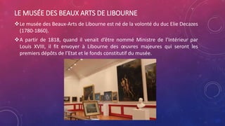 LE MUSÉE DES BEAUX ARTS DE LIBOURNE
Le musée des Beaux-Arts de Libourne est né de la volonté du duc Elie Decazes
(1780-1860).
A partir de 1818, quand il venait d’être nommé Ministre de l’Intérieur par
Louis XVIII, il fit envoyer à Libourne des œuvres majeures qui seront les
premiers dépôts de l’Etat et le fonds constitutif du musée.
 
