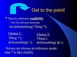 10
Get to the point!Get to the point!
 Pass by reference explicitly
- Pass-by-reference prototype
int doSomething( Thing *);
Choice 1:
Thing * t;
doSomething( t );
Choice 2:
Thing t;
doSomething( &t );
• Arrays are always in reference mode:
char * is like char[0]
 