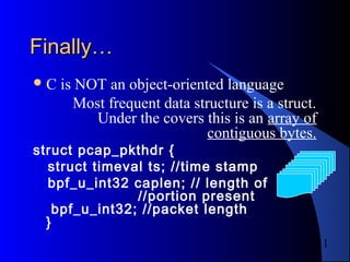 11
Finally…Finally…
C is NOT an object-oriented language
Most frequent data structure is a struct.
Under the covers this is an array of
contiguous bytes.
struct pcap_pkthdr {
struct timeval ts; //time stamp
bpf_u_int32 caplen; // length of
//portion present
bpf_u_int32; //packet length
}
 