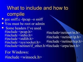 13
What to include and how toWhat to include and how to
compilecompile
gcc sniff.c -lpcap –o sniff
You must be root or admin
 Some headers I’ve used.
#include <pcap.h>
#include <stdio.h>
#include <stdlib.h>
#include <sys/socket.h>
#include<netinet/if_ether.h>
#include<netinet/in.h>
#include <netinet/ip.h>
#include <netinet/tcp.h>
#include <arpa/inet.h>
For Windows:
#include <winsock.h>
 