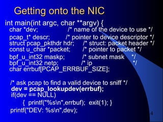 14
Getting onto the NICGetting onto the NIC
int main(int argc, char **argv) {
char *dev; /* name of the device to use */
pcap_t* descr; /* pointer to device descriptor */
struct pcap_pkthdr hdr; /* struct: packet header */
const u_char *packet; /* pointer to packet */
bpf_u_int32 maskp; /* subnet mask */
bpf_u_int32 netp; /* ip */
char errbuf[PCAP_ERRBUF_SIZE];
/* ask pcap to find a valid device to sniff */
dev = pcap_lookupdev(errbuf);
if(dev == NULL)
{ printf("%sn",errbuf); exit(1); }
printf("DEV: %sn",dev);
 