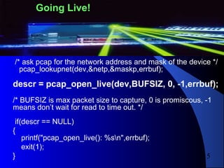 15
/* ask pcap for the network address and mask of the device */
pcap_lookupnet(dev,&netp,&maskp,errbuf);
descr = pcap_open_live(dev,BUFSIZ, 0, -1,errbuf);
/* BUFSIZ is max packet size to capture, 0 is promiscous, -1
means don’t wait for read to time out. */
if(descr == NULL)
{
printf("pcap_open_live(): %sn",errbuf);
exit(1);
}
Going Live!
 
