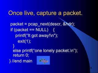 16
Once live, capture a packet.Once live, capture a packet.
packet = pcap_next(descr, &hdr);
if (packet == NULL) {
printf(“It got away!n");
exit(1);
}
else printf(“one lonely packet.n”);
return 0;
} //end main
 