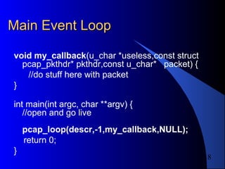 18
Main Event LoopMain Event Loop
void my_callback(u_char *useless,const struct
pcap_pkthdr* pkthdr,const u_char* packet) {
//do stuff here with packet
}
int main(int argc, char **argv) {
//open and go live
pcap_loop(descr,-1,my_callback,NULL);
return 0;
}
 