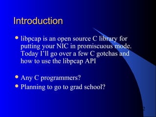 2
IntroductionIntroduction
libpcap is an open source C library for
putting your NIC in promiscuous mode.
Today I’ll go over a few C gotchas and
how to use the libpcap API
Any C programmers?
Planning to go to grad school?
 