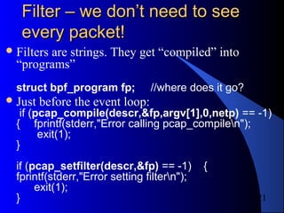 21
Filter – we don’t need to seeFilter – we don’t need to see
every packet!every packet!
Filters are strings. They get “compiled” into
“programs”
struct bpf_program fp; //where does it go?
Just before the event loop:
if (pcap_compile(descr,&fp,argv[1],0,netp) == -1)
{ fprintf(stderr,"Error calling pcap_compilen");
exit(1);
}
if (pcap_setfilter(descr,&fp) == -1) {
fprintf(stderr,"Error setting filtern");
exit(1);
}
 