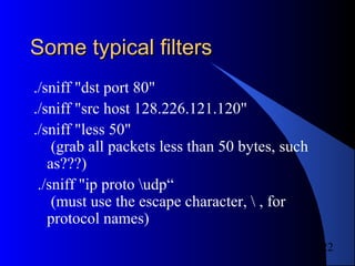 22
Some typical filtersSome typical filters
./sniff "dst port 80"
./sniff "src host 128.226.121.120"
./sniff "less 50"
(grab all packets less than 50 bytes, such
as???)
./sniff "ip proto udp“
(must use the escape character,  , for
protocol names)
 