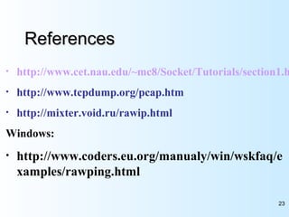23
ReferencesReferences
• http://www.cet.nau.edu/~mc8/Socket/Tutorials/section1.h
• http://www.tcpdump.org/pcap.htm
• http://mixter.void.ru/rawip.html
Windows:
• http://www.coders.eu.org/manualy/win/wskfaq/e
xamples/rawping.html
 