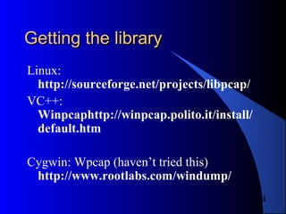 4
Getting the libraryGetting the library
Linux:
http://sourceforge.net/projects/libpcap/
VC++:
Winpcaphttp://winpcap.polito.it/install/
default.htm
Cygwin: Wpcap (haven’t tried this)
http://www.rootlabs.com/windump/
 