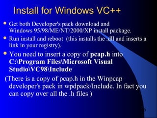 6
Install for Windows VC++Install for Windows VC++
 Get both Developer's pack download and
Windows 95/98/ME/NT/2000/XP install package.
 Run install and reboot (this installs the .dll and inserts a
link in your registry).
You need to insert a copy of pcap.h into
C:Program FilesMicrosoft Visual
StudioVC98Include
(There is a copy of pcap.h in the Winpcap
developer's pack in wpdpack/Include. In fact you
can copy over all the .h files )
 