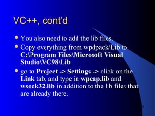 7
VC++, cont’dVC++, cont’d
You also need to add the lib files.
Copy everything from wpdpack/Lib to
C:Program FilesMicrosoft Visual
StudioVC98Lib
go to Project -> Settings -> click on the
Link tab, and type in wpcap.lib and
wsock32.lib in addition to the lib files that
are already there.
 