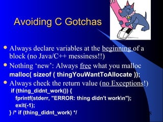 8
Avoiding C GotchasAvoiding C Gotchas
Always declare variables at the beginning of a
block (no Java/C++ messiness!!)
Nothing ‘new’: Always free what you malloc
malloc( sizeof ( thingYouWantToAllocate ));
Always check the return value (no Exceptions!)
if (thing_didnt_work()) {
fprintf(stderr, "ERROR: thing didn't workn");
exit(-1);
} /* if (thing_didnt_work) */
 