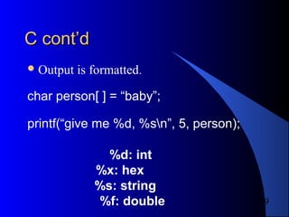 9
C cont’dC cont’d
Output is formatted.
char person[ ] = “baby”;
printf(“give me %d, %sn”, 5, person);
%d: int
%x: hex
%s: string
%f: double
 
