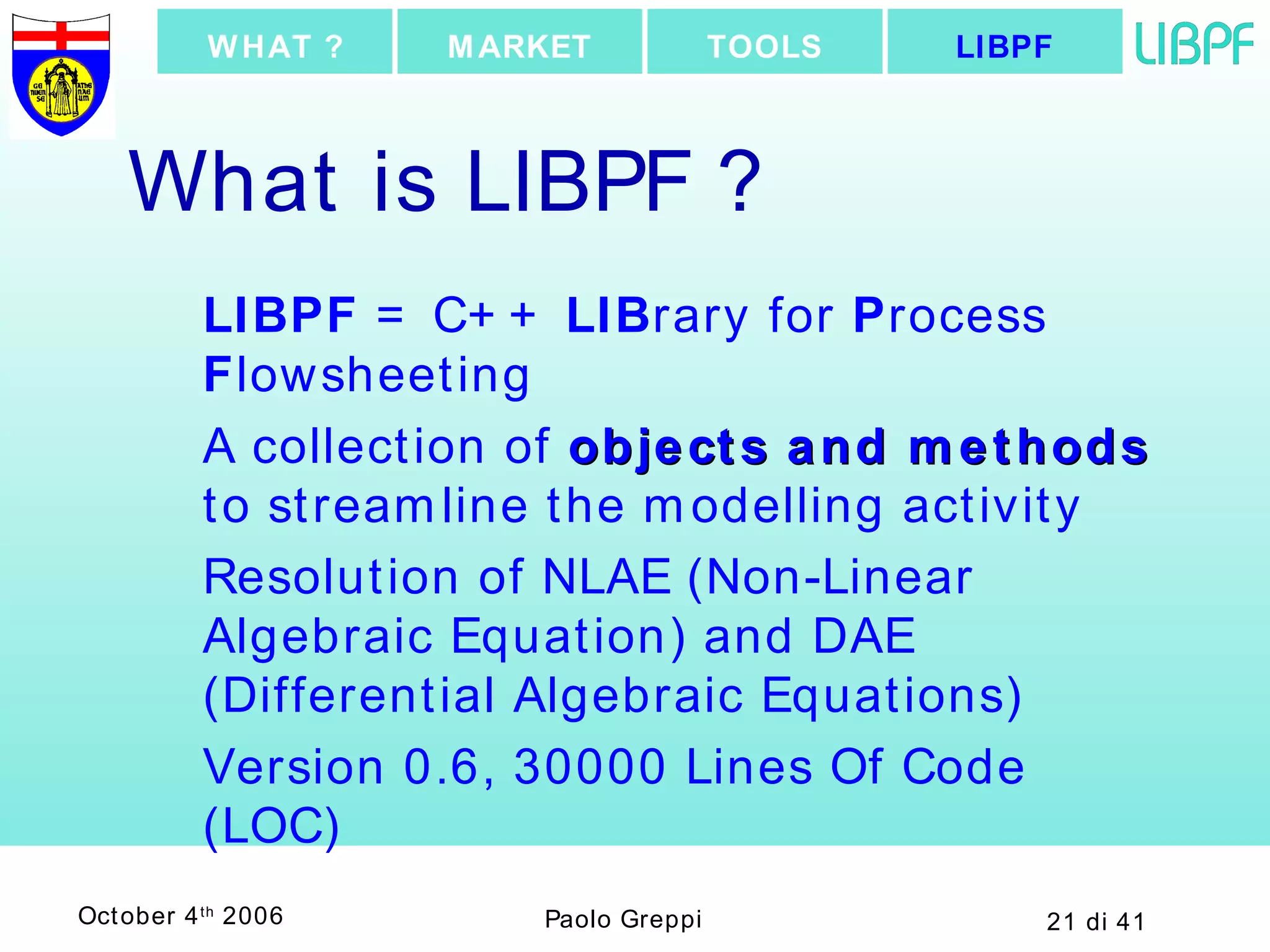 What is LIBPF ? LIBPF  = C++  LIB rary for  P rocess  F lowsheeting A collection of  objects and methods  to streamline the modelling activity Resolution of NLAE (Non-Linear Algebraic Equation) and DAE (Differential Algebraic Equations) Version 0.6, 30000 Lines Of Code (LOC) LIBPF TOOLS MARKET WHAT ? 
