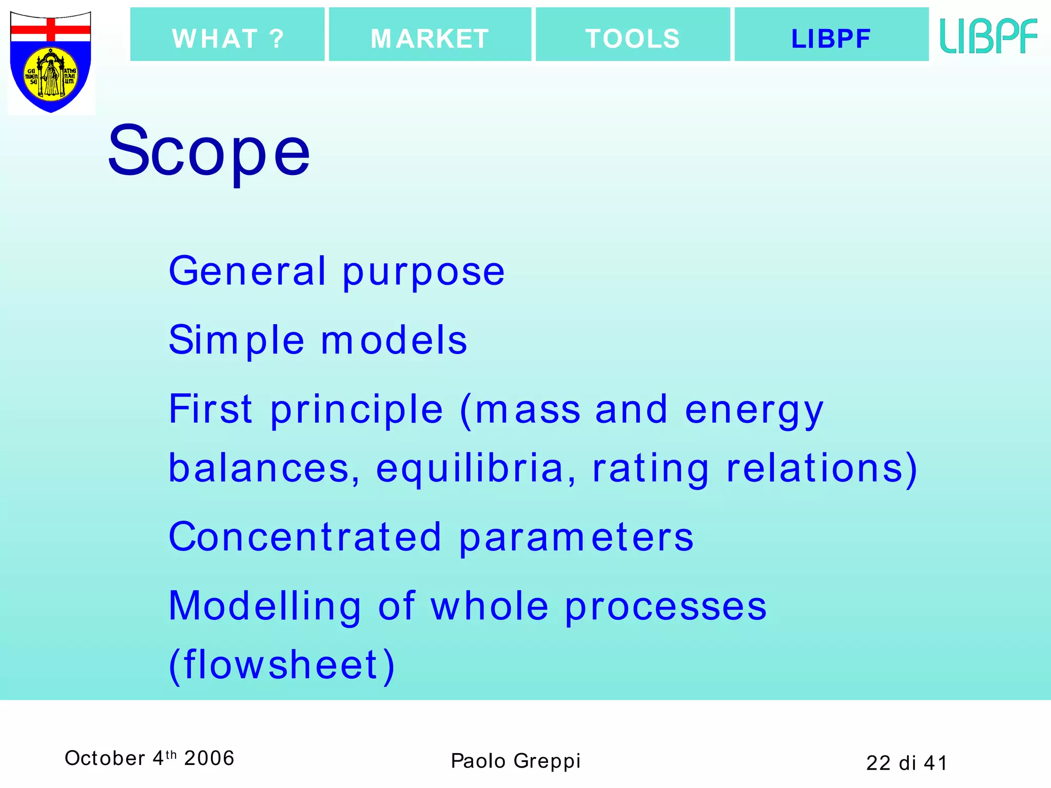 Scope General purpose Simple models First principle (mass and energy balances, equilibria, rating relations) Concentrated parameters Modelling of whole processes (flowsheet) LIBPF TOOLS MARKET WHAT ? 
