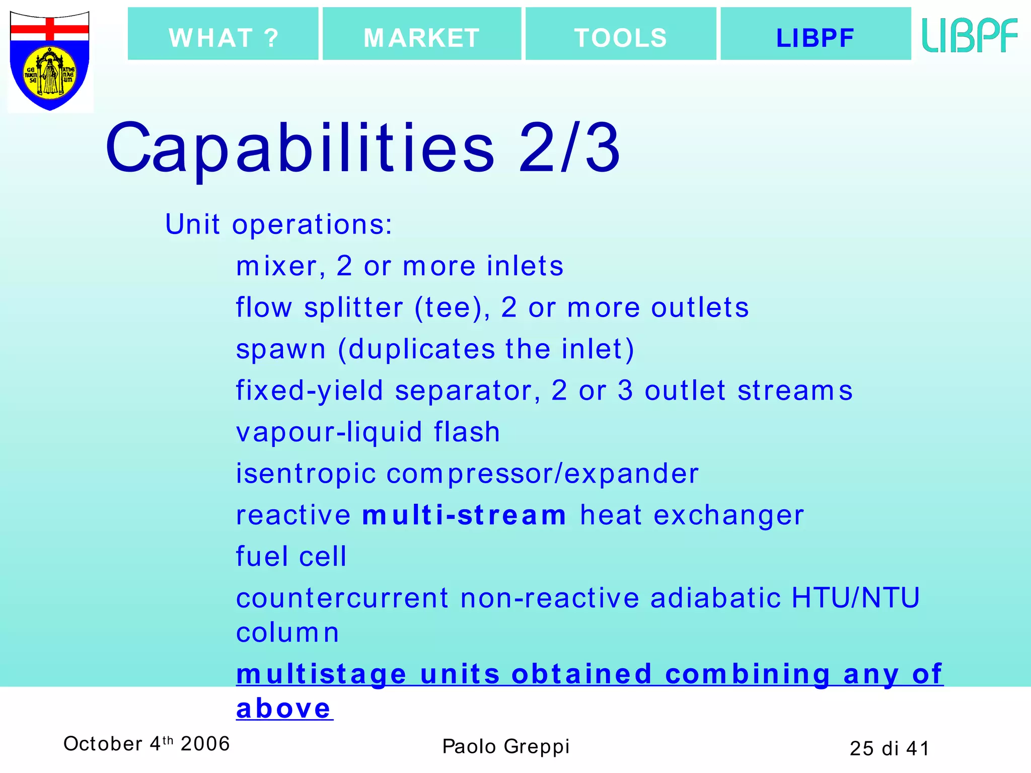 Capabilities 2/3 Unit operations: mixer, 2 or more inlets flow splitter (tee), 2 or more outlets spawn (duplicates the inlet) fixed-yield separator, 2 or 3 outlet streams vapour-liquid flash isentropic compressor/expander reactive  multi-stream  heat exchanger fuel cell countercurrent non-reactive adiabatic HTU/NTU column multistage units obtained combining any of above LIBPF TOOLS MARKET WHAT ? 
