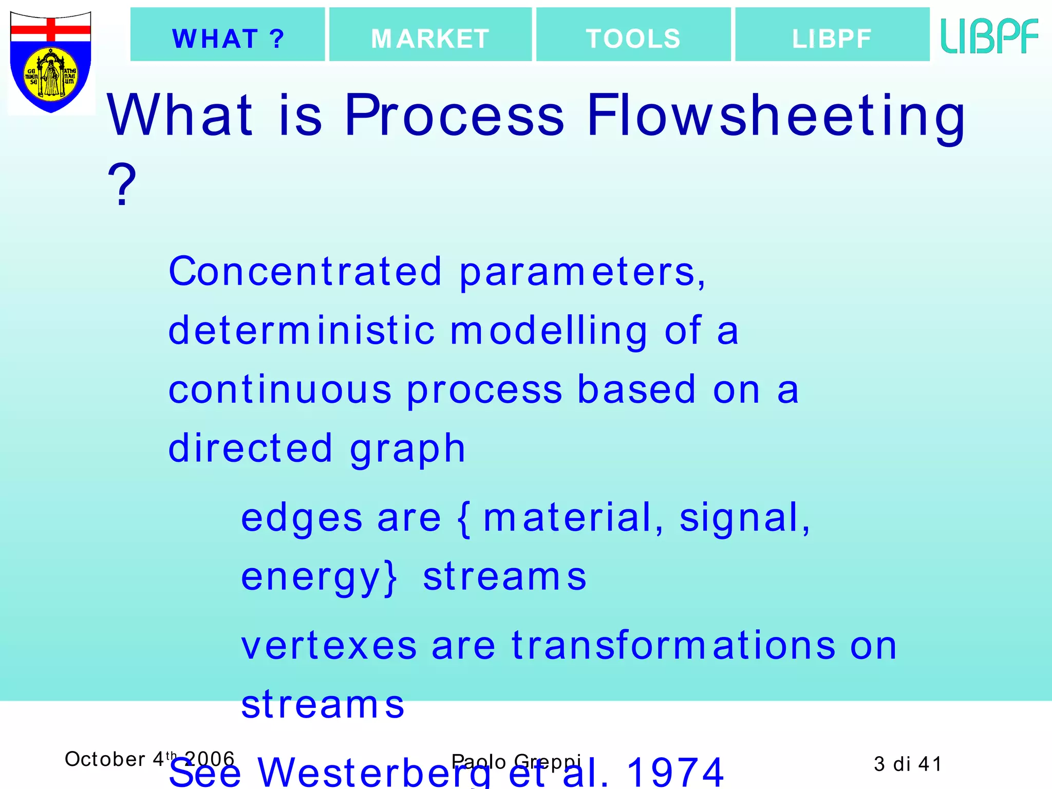 What is Process Flowsheeting ? Concentrated parameters, deterministic modelling of a continuous process based on a directed graph   edges are {material, signal, energy} streams vertexes are transformations on streams See Westerberg et al. 1974 LIBPF TOOLS MARKET WHAT ? 