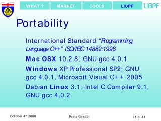 Portability International Standard  “Programming Language C++” ISO/IEC 14882:1998 Mac OSX  10.2.8; GNU gcc 4.0.1 Windows  XP Professional SP2; GNU gcc 4.0.1, Microsoft Visual C++ 2005 Debian  Linux  3.1; Intel C Compiler 9.1, GNU gcc 4.0.2 LIBPF TOOLS MARKET WHAT ? 