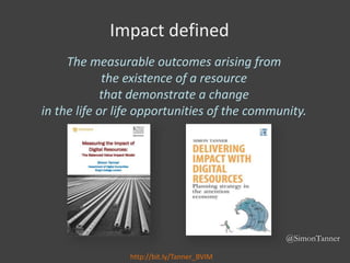 @SimonTanner
Impact defined
The measurable outcomes arising from
the existence of a resource
that demonstrate a change
in ...