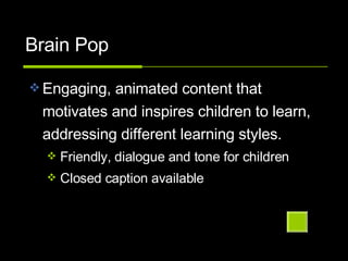 Brain Pop Engaging, animated content that motivates and inspires children to learn, addressing different learning styles. Friendly, dialogue and tone for children Closed caption available 