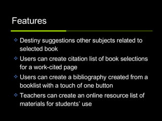 Features Destiny suggestions other subjects related to selected book Users can create citation list of book selections for a work-cited page  Users can create a bibliography created from a booklist with a touch of one button Teachers can create an online resource list of materials for students’ use 