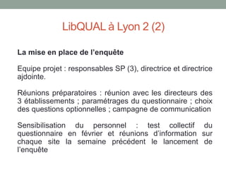 LibQUAL à Lyon 2 (2)

La mise en place de l’enquête

Equipe projet : responsables SP (3), directrice et directrice
ajdointe.

Réunions préparatoires : réunion avec les directeurs des
3 établissements ; paramétrages du questionnaire ; choix
des questions optionnelles ; campagne de communication

Sensibilisation du personnel : test collectif du
questionnaire en février et réunions d’information sur
chaque site la semaine précédent le lancement de
l’enquête
 