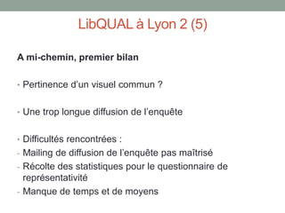LibQUAL à Lyon 2 (5)

A mi-chemin, premier bilan

• Pertinence d’un visuel commun ?


• Une trop longue diffusion de l’enquête


• Difficultés rencontrées :
- Mailing de diffusion de l’enquête pas maîtrisé
- Récolte des statistiques pour le questionnaire de
  représentativité
- Manque de temps et de moyens
 