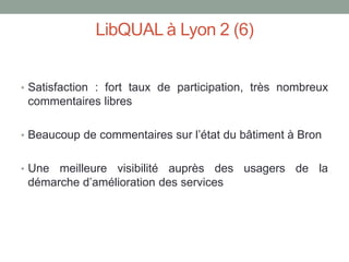 LibQUAL à Lyon 2 (6)


• Satisfaction : fort taux de participation, très nombreux
 commentaires libres

• Beaucoup de commentaires sur l’état du bâtiment à Bron


• Une meilleure visibilité auprès des usagers de la
 démarche d’amélioration des services
 