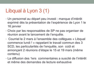 Libqual à Lyon 3 (1)
• Un personnel au départ peu investi : manque d’intérêt
  exprimé dès la présentation de l’expérience de Lyon 1 le
  16 janvier
• Choix par les responsables de SP ne pas organiser de
  réunion avant le lancement de l’enquête.
• Courriel le 2 mars à l’ensemble des collègues « Libqual
  commence lundi ! » rappelant le travail commun des 3
  SCD, les particularités de l’enquête, son coût et
  annonçant 2 réunions d’étape le 15 et 19 mars (même
  contenu)
• La diffusion des 1ers commentaires a suscité de l’intérêt
  et même des demandes de lecture exhaustive
 