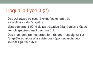 Libqual à Lyon 3 (2)
• Des collègues se sont révélés finalement très
  « vendeurs » de l’enquête
• Mais seulement 50 % de participation à la réunion d’étape
  non obligatoire dans l’une des BU.
• Des moniteurs en nocturnes formés pour renseigner sur
  l’enquête ou aider à la saisie des réponses mais peu
  sollicités par le public.
 
