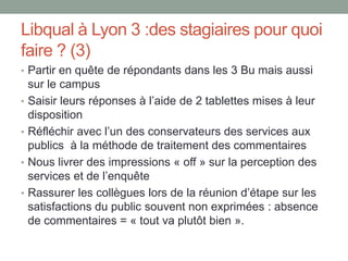 Libqual à Lyon 3 :des stagiaires pour quoi
faire ? (3)
• Partir en quête de répondants dans les 3 Bu mais aussi
    sur le campus
•   Saisir leurs réponses à l’aide de 2 tablettes mises à leur
    disposition
•   Réfléchir avec l’un des conservateurs des services aux
    publics à la méthode de traitement des commentaires
•   Nous livrer des impressions « off » sur la perception des
    services et de l’enquête
•   Rassurer les collègues lors de la réunion d’étape sur les
    satisfactions du public souvent non exprimées : absence
    de commentaires = « tout va plutôt bien ».
 