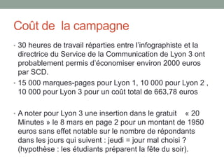 Coût de la campagne
• 30 heures de travail réparties entre l’infographiste et la
  directrice du Service de la Communication de Lyon 3 ont
  probablement permis d’économiser environ 2000 euros
  par SCD.
• 15 000 marques-pages pour Lyon 1, 10 000 pour Lyon 2 ,
  10 000 pour Lyon 3 pour un coût total de 663,78 euros

• A noter pour Lyon 3 une insertion dans le gratuit    « 20
 Minutes » le 8 mars en page 2 pour un montant de 1950
 euros sans effet notable sur le nombre de répondants
 dans les jours qui suivent : jeudi = jour mal choisi ?
 (hypothèse : les étudiants préparent la fête du soir).
 