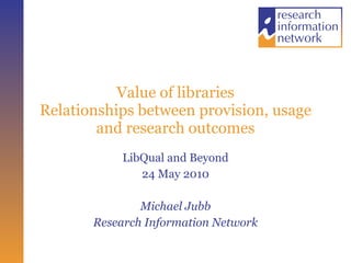 Value of libraries Relationships between provision, usage and research outcomes LibQual and Beyond 24 May 2010 Michael Jubb Research Information Network 