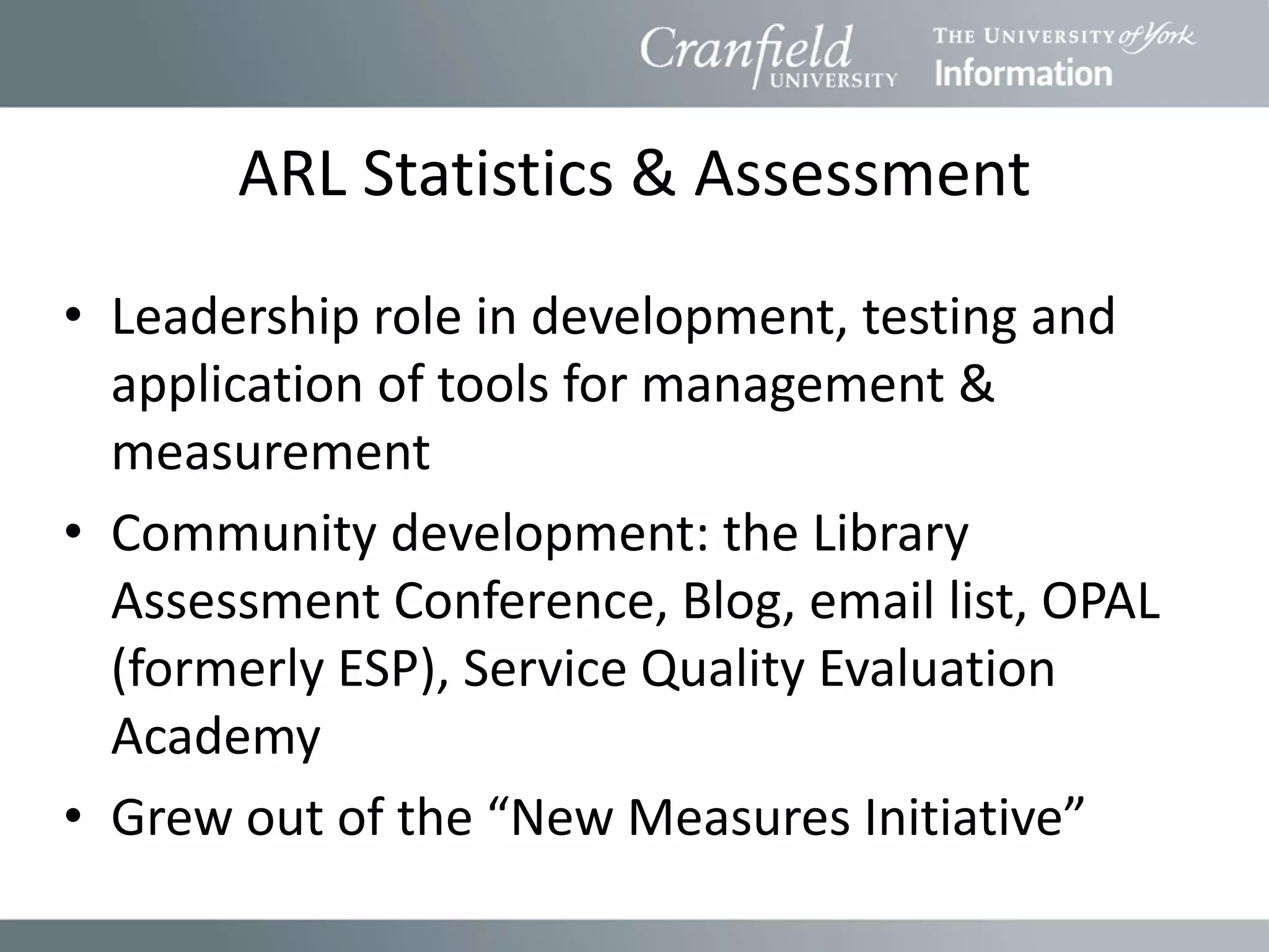 ARL Statistics & Assessment
• Leadership role in development, testing and
  application of tools for management &
  measurement
• Community development: the Library
  Assessment Conference, Blog, email list, OPAL
  (formerly ESP), Service Quality Evaluation
  Academy
• Grew out of the “New Measures Initiative”
 