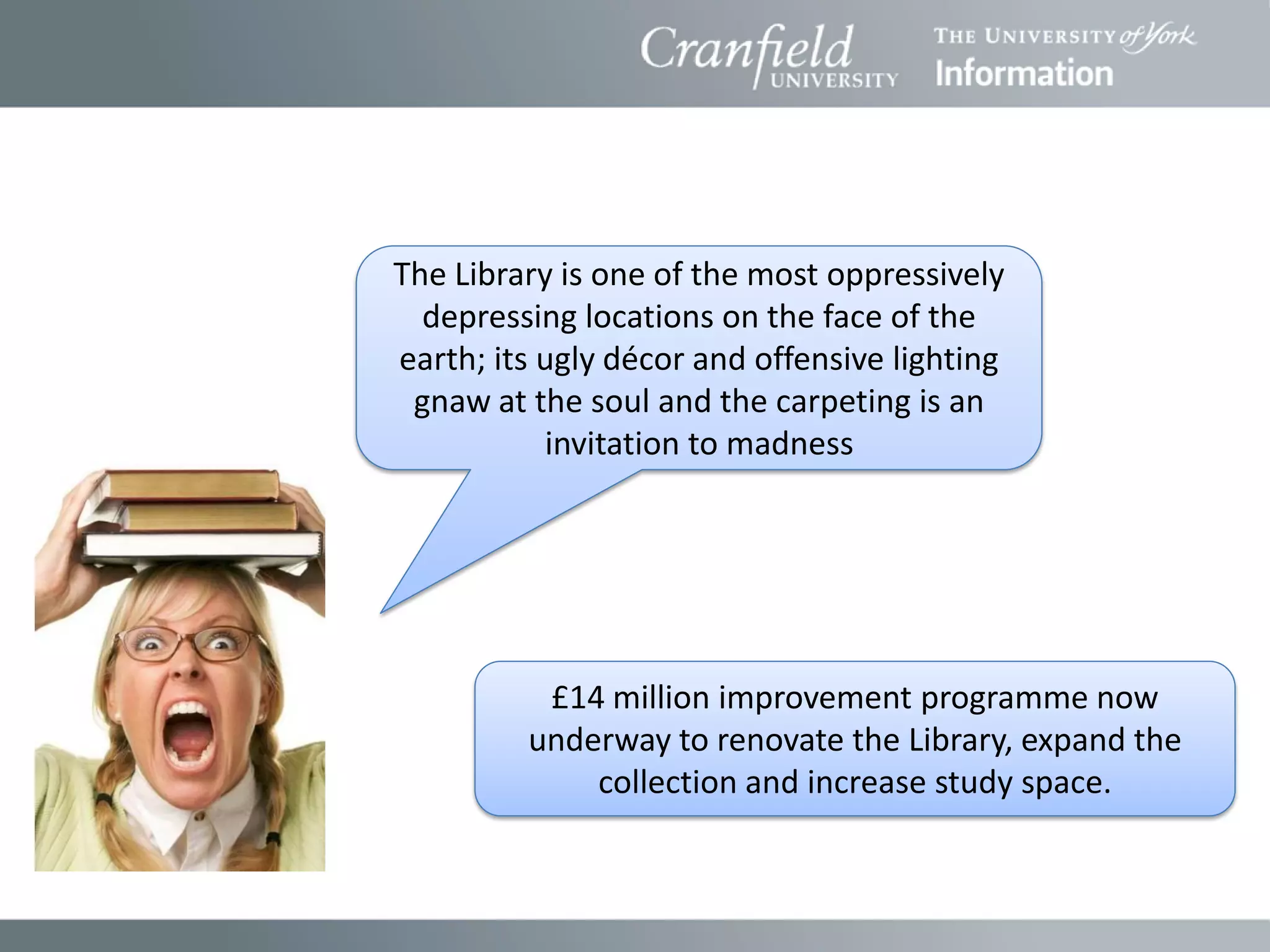 The Library is one of the most oppressively
  depressing locations on the face of the
earth; its ugly décor and offensive lighting
 gnaw at the soul and the carpeting is an
           invitation to madness




          £14 million improvement programme now
         underway to renovate the Library, expand the
             collection and increase study space.
 