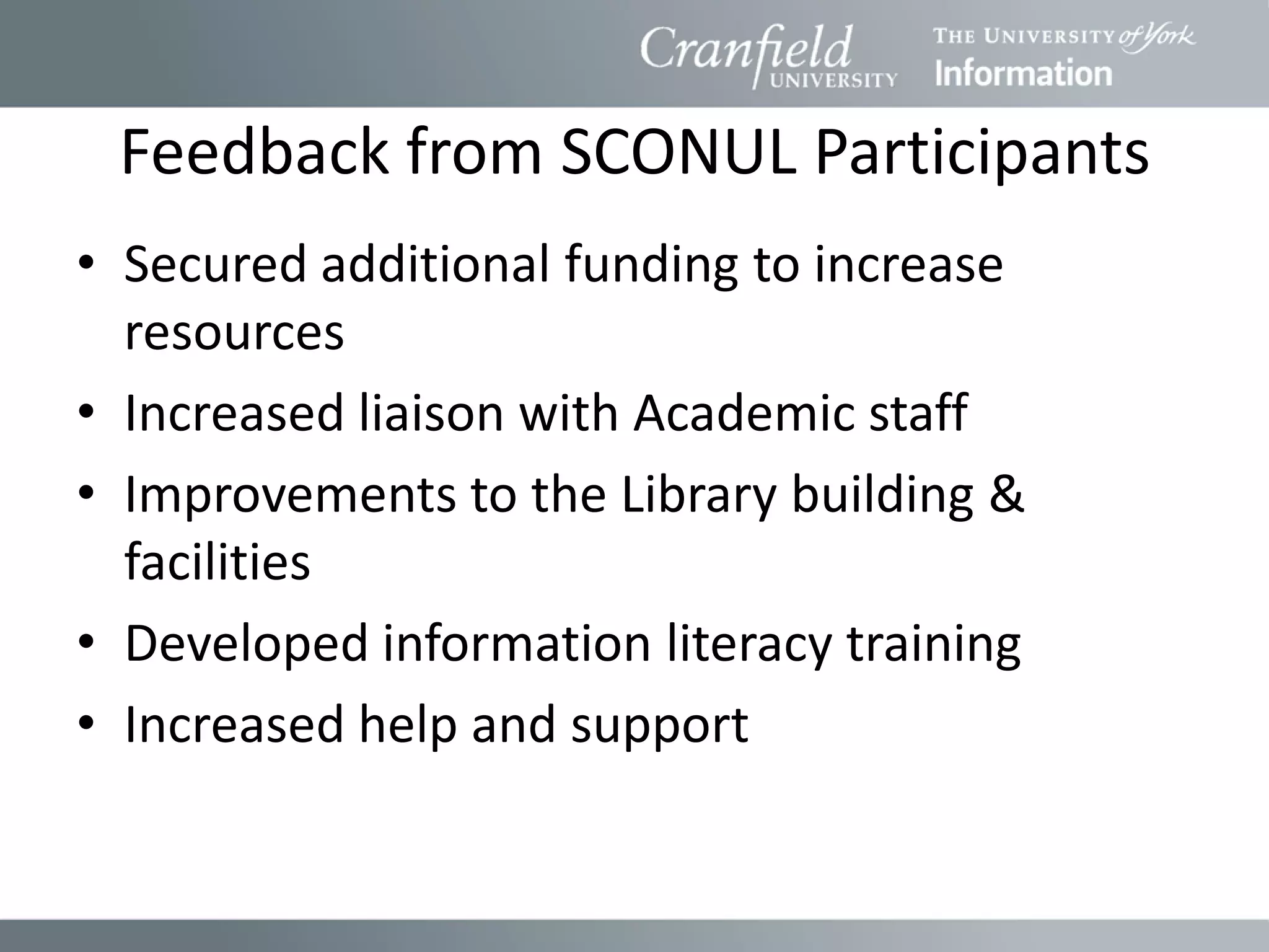 Feedback from SCONUL Participants
• Secured additional funding to increase
  resources
• Increased liaison with Academic staff
• Improvements to the Library building &
  facilities
• Developed information literacy training
• Increased help and support
 